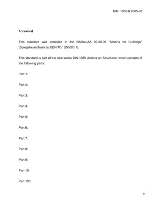 DIN 1055-6:2005-03 
Foreword 
This standard was compiled in the NABau-AA 00.20.00 “Actions on Buildings” (Spiegelausschuss zu CEN/TC/ 250/SC 1). 
This standard is part of the new series DIN 1055 Actions on Structures, which consists of the following parts: 
Part 1: 
Part 2: 
Part 3: 
Part 4: 
Part 5; 
Part 6; 
Part 7: 
Part 8: 
Part 9: 
Part 10: 
Part 100: 
9 
 