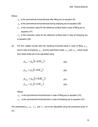 DIN 1055-6:2005-03 
Where 
hfp is the symmetrical horizontal load after filling acc to equation (9) 
is the symmetrical horizontal load during emptying acc to equation (26) hep 
is the correction value for the reference surface load in case of filling acc to pfC 
equation (17) 
peC is the correction value for the reference surface load in case of emptying acc to equation (36) 
(4) For thin -walled circular silos the resulting horizontal loads in case of filling and in case of emptying and the wall friction loads and which result from these loads are to be calculated using uhfp, uhep,uwfp,uwep, 
()pfhfuhfCpp5.01,+= (49) 
()pfwfuwfCpp5.01,+= (50) 
()pfheuheCpp5.01,+= (51) 
()pfweuweCpp5.01,+= (52) 
Where 
wfp is the symmetrical horizontal load in case of filling acc to equation (10) 
is the symmetrical horizontal load in case of emptying acc to equation (27) wep 
The parameters,, and are to be calculated using the procedure given in (3). hfpheppfCpeC 
90 
 