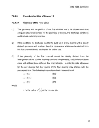 DIN 1055-6:2005-03 
7.2.4.3 Procedure for Silos of Category 3 
7.2.4.3.1 Geometry of the Flow Canal 
(1) The geometry and the position of the flow channel are to be chosen such that adequate allowance is made for the geometry of the silo, the discharge-conditions and the bulk material properties. 
(2) If the conditions for discharge lead to the build-up of a flow channel with a clearly defined geometry and position, then the parameters which can be derived from this flow channel should be adopted for further use. 
(3) If the geometry of the flow channel cannot be directly derived from the arrangement of the outflow openings and the silo geometry, calculations must be made with at least three different flow channel radii, in order to make allowance for the any chance that the volume of the flow channel may change with the passage of time. The following three values should be considered: cr 
(59) rrc5.0= 
(60) rrc75.0= 
(61) rrc9.0= 
Where 
r is the radius 2cd=of the circular silo 
93 
 