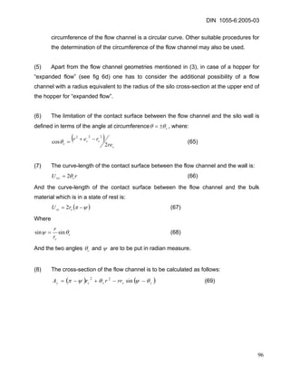 DIN 1055-6:2005-03 
circumference of the flow channel is a circular curve. Other suitable procedures for the determination of the circumference of the flow channel may also be used. 
(5) Apart from the flow channel geometries mentioned in (3), in case of a hopper for “expanded flow” (see fig 6d) one has to consider the additional possibility of a flow channel with a radius equivalent to the radius of the silo cross-section at the upper end of the hopper for “expanded flow”. 
(6) The limitation of the contact surface between the flow channel and the silo wall is defined in terms of the angle at circumferencecθ θ±=, where: 
() ccccrerer2cos222−+=θ (65) 
(7) The curve-length of the contact surface between the flow channel and the wall is: 
rUcwcθ2= (66) 
And the curve-length of the contact surface between the flow channel and the bulk material which is in a state of rest is: 
( ) ψπ−=cscrU2 (67) 
Where ccrrθψsinsin= (68) 
And the two angles cθ and ψ are to be put in radian measure. 
(8) The cross-section of the flow channel is to be calculated as follows: 
()()cccccrrrrAθψθψπ−−+−=sin22 (69) 
96 
 