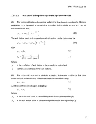 DIN 1055-6:2005-03 
7.2.4.3.2 Wall Loads during Discharge with Large Eccentricities 
(1) The horizontal loads on the vertical walls in the flow channel zone (see fig 12c) are dependant upon the depth z beneath the equivalent bulk material surface and can be calculated in acc with: 
⎟⎠ ⎞ ⎜⎝ ⎛−=− oczzhcohceepp1μ (70) 
The wall friction loads acting upon the walls at depth z can be determined by: 
⎟⎠ ⎞ ⎜⎝ ⎛−==− oczzhcohcewceeppp1μμ (71) 
With 
ochcoKzpγ= (72) 
⎟⎟⎠ ⎞ ⎜⎜⎝ ⎛ + = iscwccocUUAKz ϕμtan1 (73) 
Where 
μ is the coefficient of wall friction in the area of the vertical wall 
K is the horizontal ratio of the bulk material. 
(2) The horizontal loads on the silo walls at depth z in the area outside the flow zone where the bulk material is in a state of rest are to be calculated using 
(74) hfhsepp= 
And the wall friction loads upon at depth z: 
(75) wfwsepp= 
Where 
hfp is the horizontal loads in case of filling loads in acc with equation (9) 
wfp is the wall friction loads in case of filling loads in acc with equation (10) 
97 
 