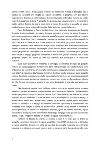 apenas cont m coisas. Braga (2007) comenta que Hartshorne fornece 3 defini es para o
objetivo da geografia em rela o ao espa o geogr fico: A geografia tem por objetivo
proporcionar a descri o e a interpreta o, de maneira precisa, ordenada e racional, do car ter
vari vel da superf cie da terra; A geografia a disciplina que procura descrever e interpretar o
car ter vari vel da terra, de lugar a lugar, como o mundo do homem e a geografia o estudo
que busca proporcionar a descri o cientifica da terra como o mundo do homem.
Pierre Deffontaines e Pierre Monbeig foram dois ge grafos fundadores da Geografia
Brasileira Institucionalizada, de origem francesa seguiram a matriz da escola francesa e
elaboraram conceitos em rela o ao objeto da geografia humana e em conseq ncia o espa o
geogr fico. Para Braga (2007) a Geografia , na vis o de Monbeig, estuda os fatos geogr ficos,
sua localiza o e intera o, em outras palavras os complexos geogr ficos revelados pela
paisagem, ressalta o papel da t cnica e a organiza o do espa o, este entendido como fruto do
trabalho humano na produ o da paisagem. Outro autor da escola francesa que conceituou o
espa o geogr fico foi Demangeon que de acordo com Moreira (2005) analisa que a geografia
deve estudar o espa o geogr fico analisando a rela o dos grupos humanos com o meio
geogr fico, atrav s dos modos de vida, sua evolu o, sua distribui o e as institui es
humanas.
Outro autor que tamb m relacionou e entrela ou os conceitos do objeto da geografia
humana e o espa o geogr fico foi Max Sorre. Sorre (1967) concebe a Geografia Humana como
a descri o do ec meno ou a descri o cient fica das paisagens humanas e sua distribui o
pelo Globo . a disciplina dos espa os terrestres . Continua o autor analisando que a geografia
humana deveria se preocupar em estudar os grupos humanos vivos, sua organiza o espacial,
seu movimento, suas t cnicas, as rela es do homem com o meio e a forma o dos g neros
de vida. Na sua concep o o espa o visto como localiza o e extens o isso atrav s dos
mapas.
Na d cada de setenta Henri Lefebvre realizou importantes estudos sobre o espa o
geogr fico que veio a influenciar diversos autores que o precederam. Lefebvre (1976) entende o
espa o geogr fico como produ o da sociedade, fruto da reprodu o das rela es sociais de
produ o em sua totalidade. O autor trabalhou com 4 abordagens do conceito de espa o: o
espa o como forma pura; espa o como produto da sociedade; espa o como instrumento
pol tico e ideol gico e o espa o socialmente produzido, apropriado e transformado pela
sociedade. Com rela o an lise do espa o social Lefebvre (1976) destaca 3 vertentes: o
espa o percebido, do corpo e da experi ncia corp rea, ligado as pr ticas espaciais; espa o
concebido ou espa o do poder dominante e da ideologia e espa o vivido que une experi ncia e
cultura , corpo e imagin rio de cada um de n s o espa o da representa o.
Tamb m na d cada de setenta se destaca o autor Y-Fu Tuan que no mbito da
geografia human stica conceituou o espa o geogr fico. Tuan (1980) cita que para se conceituar
o espa o geogr fico levando em conta os aspectos da geografia humanista os sentimentos
espaciais e as id ias de um grupo ou povo sobre o espa o a partir da experi ncia s o muito
3 1
 