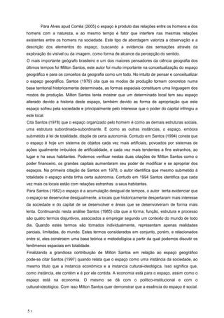 Para Alves apud Corr a (2005) o espa o produto das rela es entre os homens e dos
homens com a natureza, e ao mesmo tempo fator que interfere nas mesmas rela es
existentes entre os homens na sociedade. Este tipo de abordagem valoriza a observa o e a
descri o dos elementos do espa o, buscando a evidencia das sensa es atrav s da
explora o do vis vel ou da imagem, como forma de alcance da percep o do sentido.
O mais importante ge grafo brasileiro e um dos maiores pensadores da ci ncia geografia dos
ltimos tempos foi Milton Santos, este autor foi muito importante na conceitualiza o do espa o
geogr fico e para os conceitos da geografia como um todo. No intuito de pensar e conceitualizar
o espa o geogr fico, Santos (1979) cita que os modos de produ o tornam concretos numa
base territorial historicamente determinada, as formas espaciais constituem uma linguagem dos
modos de produ o. Milton Santos tenta mostrar que um determinado local tem seu espa o
alterado devido a historia deste espa o, tamb m devido as forma de apropria o que este
espa o sofreu pela sociedade e principalmente pelo interesse que o poder do capital infringiu a
este local.
Cita Santos (1978) que o espa o organizado pelo homem como as demais estruturas sociais,
uma estrutura subordinada-subordinante. E como as outras inst ncias, o espa o, embora
submetido lei de totalidade, disp e de certa autonomia. Contudo em Santos (1994) consta que
o espa o hoje um sistema de objetos cada vez mais artificiais, povoados por sistemas de
a es igualmente imbu dos de artificialidade, e cada vez mais tendentes a fins estranhos, ao
lugar e ha seus habitantes. Podemos verificar nestas duas cita es de Milton Santos como o
poder financeiro, os grandes capitais aumentaram seu poder de modificar e se apropriar dos
espa os. Na primeira cita o de Santos em 1978, o autor identifica que mesmo submetido
totalidade o espa o ainda tinha certa autonomia. Contudo em 1994 Santos identifica que cada
vez mais os locais est o com rela es estranhas a seus habitantes.
Para Santos (1982) o espa o a acumula o desigual de tempos, o autor tenta evidenciar que
o espa o se desenvolve desigualmente, a locais que historicamente despertaram mais interesse
da sociedade e do capital de se desenvolver e reas que se desenvolveram de forma mais
lenta. Continuando nesta an lise Santos (1985) cita que a forma, fun o, estrutura e processo
s o quatro termos disjuntivos, associados a empregar segundo um contexto do mundo de todo
dia. Quando estes termos s o tomados individualmente, representam apenas realidades
parciais, limitadas, do mundo. Estes termos considerados em conjunto, por m, e relacionados
entre si, eles constroem uma base te rica e metodol gica a partir da qual podemos discutir os
fen menos espaciais em totalidade.
Finalizando a grandiosa contribui o de Milton Santos em rela o ao espa o geogr fico
pode-se citar Santos (1997) quando relata que o espa o como uma inst ncia da sociedade, ao
mesmo t tulo que a instancia econ mica e a instancia cultural-ideol gica. Isso significa que,
como inst ncia, ele cont m e por ele contida. A economia est para o espa o, assim como o
espa o est na economia. O mesmo se d com o pol tico-institucional e com o
cultural-ideol gico. Com isso Milton Santos quer demonstrar que a ess ncia do espa o social.
5 1
 