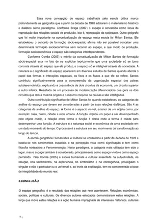 Essa nova concep o de espa o trabalhada pela escola cr tica marca
profundamente os ge grafos que a partir da d cada de 1970 adotaram o materialismo hist rico
e dial tico como paradigma. Conforme Braga (2007) o espa o concebido como l cus da
reprodu o das rela es sociais de produ o, isto , reprodu o da sociedade. Outro ge grafo
que foi muito importante na conceitualiza o de espa o nesta escola foi Milton Santos. Ele
estabeleceu o conceito de forma o s cio-espacial, afirma n o ser poss vel conceber uma
determinada forma o socioecon mica sem recorrer ao espa o, e que modo de produ o,
forma o socioecon mica e espa o s o categorias interdependentes.
Conforme Corr a (2005) o m rito da conceitualiza o de Milton Santos de forma o
s cio-espacial esta no fato de se explicitar teoricamente que uma sociedade s se torna
concreta atrav s do espa o que ela produz, e o espa o s intelig vel atrav s da sociedade. A
natureza e o significado do espa o aparecem em diversos estudos de Santos quando aborda o
papel das formas e intera es espaciais, os fixos e os fluxos a que ele se refere. Santos
contribuiu significativamente para a compreens o da organiza o espacial dos pa ses
subdesenvolvidos, explicando a coexist ncia de dois circuitos da economia, um circuito superior
e outro inferior. Resultado de um processo de moderniza o diferenciadora que gera os dois
circuitos que tem a mesma origem e o mesmo conjunto de causas e s o interligados.
Outra contribui o significativa de Milton Santos foi quando estabeleceu as categorias de
an lise do espa o que devem ser consideradas a partir de suas rela es dial ticas. S o 4 as
categorias de an lise do espa o. A forma o aspecto vis vel, exterior de um objeto como, por
exemplo: casa, bairro, cidade e rede urbana. A fun o implica um papel a ser desempenhado
pelo objeto criado, a rela o entre forma e fun o direta onde a forma criada para
desempenhar uma fun o. A estrutura a natureza social e econ mica de uma sociedade em
um dado momento do tempo. O processo a estrutura em seu movimento de transforma o ao
longo do tempo.
A escola geogr fica Human stica e Cultural se consolidou a partir da d cada de 1970 e
baseia-se nos sentimentos espaciais e na percep o vista como significa o e tem como
filosofia norteadora a Fenomenologia. Neste paradigma, a categoria mais utilizada tem sido o
lugar, mas o espa o tamb m considerado, principalmente como espa o vivido e como espa o
percebido. Para Corr a (2005) a escola humanista e cultural assentada na subjetividade, na
intui o, nos sentimentos, na experi ncia, no simbolismo e na conting ncia, privilegiado o
singular e n o o particular ou o universal e, ao inv s da explica o, tem na compreens o a base
de integibilidade do mundo real.
3.CONCLUS O
O espa o geogr fico o resultado das rela es que nele acontecem. Rela es econ micas,
sociais, pol ticas e culturais. Os diversos autores estudados demonstraram estas rela es. A
for a que move estas rela es a a o humana impregnada de interesses hist ricos, culturais
7 1
 