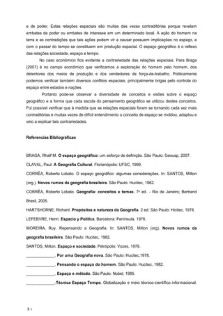 e de poder. Estas rela es espaciais s o muitas das vezes contradit rias porque revelam
embates de poder ou embates de interesse em um determinado local. A a o do homem na
terra e as contradi es que tais a es podem vir a causar possuem implica es no espa o, e
com o passar do tempo se constituem em produ o espacial. O espa o geogr fico o reflexo
das rela es sociedade, espa o e tempo.
No caso econ mico fica evidente a contrariedade das rela es espaciais. Para Braga
(2007) no campo econ mico que verificamos a explora o do homem pelo homem, dos
detentores dos meios de produ o e dos vendedores de for a-de-trabalho. Politicamente
podemos verificar tamb m diversos conflitos espaciais, principalmente brigas pelo controle do
espa o entre estados e na es.
Portanto pode-se observar a diversidade de conceitos e vis es sobre o espa o
geogr fico e a forma que cada escola do pensamento geogr fico se utilizou destes conceitos.
Foi poss vel verificar que medida que as rela es espaciais foram se tornando cada vez mais
contradit rias e muitas vezes de dif cil entendimento o conceito de espa o se moldou, adaptou e
veio a explicar tais contrariedades.
Referencias Bibliogr ficas
BRAGA, Rhalf M. O espa o geogr fico: um esfor o de defini o. S o Paulo: Geousp, 2007.
CLAVAL, Paul. A Geografia Cultural. Florian polis: UFSC, 1999.
CORR A, Roberto Lobato. O espa o geogr fico: algumas considera es. In: SANTOS, Milton
(org.). Novos rumos da geografia brasileira. S o Paulo: Hucitec, 1982.
CORR A, Roberto Lobato. Geografia: conceitos e temas. 7a ed. - Rio de Janeiro; Bertrand
Brasil, 2005.
HARTSHORNE, Richard. Prop sitos e natureza da Geografia. 2 ed. S o Paulo: Hicitec, 1978.
LEFEBVRE, Henri. Espacio y Pol tica. Barcelona: Pen nsula, 1976.
MOREIRA, Ruy. Repensando a Geografia. In: SANTOS, Milton (org). Novos rumos da
geografia brasileira. S o Paulo: Hucitec, 1982.
SANTOS, Milton. Espa o e sociedade. Petr polis: Vozes, 1979.
_____________. Por uma Geografia nova. S o Paulo: Hucitec,1978.
_____________. Pensando o espa o do homem. S o Paulo: Hucitec, 1982.
_____________. Espa o e m todo. S o Paulo: Nobel, 1985.
_____________.T cnica Espa o Tempo. Globaliza o e meio t cnico-cient fico informacional.
8 1
 