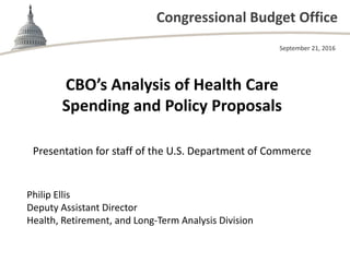 Congressional Budget Office
CBO’s Analysis of Health Care
Spending and Policy Proposals
Presentation for staff of the U.S. Department of Commerce
September 21, 2016
Philip Ellis
Deputy Assistant Director
Health, Retirement, and Long-Term Analysis Division
 