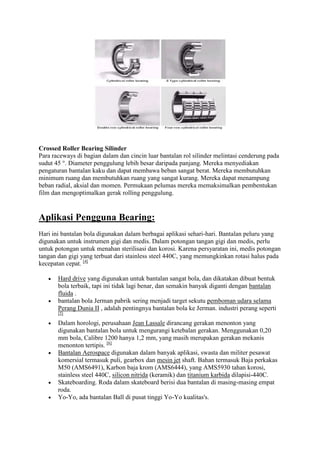 Crossed Roller Bearing Silinder
Para raceways di bagian dalam dan cincin luar bantalan rol silinder melintasi cenderung pada
sudut 45 °. Diameter penggulung lebih besar daripada panjang. Mereka menyediakan
pengaturan bantalan kaku dan dapat membawa beban sangat berat. Mereka membutuhkan
minimum ruang dan membutuhkan ruang yang sangat kurang. Mereka dapat menampung
beban radial, aksial dan momen. Permukaan pelumas mereka memaksimalkan pembentukan
film dan mengoptimalkan gerak rolling penggulung.


Aplikasi Pengguna Bearing:
Hari ini bantalan bola digunakan dalam berbagai aplikasi sehari-hari. Bantalan peluru yang
digunakan untuk instrumen gigi dan medis. Dalam potongan tangan gigi dan medis, perlu
untuk potongan untuk menahan sterilisasi dan korosi. Karena persyaratan ini, medis potongan
tangan dan gigi yang terbuat dari stainless steel 440C, yang memungkinkan rotasi halus pada
kecepatan cepat. [4]

       Hard drive yang digunakan untuk bantalan sangat bola, dan dikatakan dibuat bentuk
       bola terbaik, tapi ini tidak lagi benar, dan semakin banyak diganti dengan bantalan
       fluida .
       bantalan bola Jerman pabrik sering menjadi target sekutu pemboman udara selama
       Perang Dunia II , adalah pentingnya bantalan bola ke Jerman. industri perang seperti
       [5]

       Dalam horologi, perusahaan Jean Lassale dirancang gerakan menonton yang
       digunakan bantalan bola untuk mengurangi ketebalan gerakan. Menggunakan 0,20
       mm bola, Calibre 1200 hanya 1,2 mm, yang masih merupakan gerakan mekanis
       menonton tertipis. [6]
       Bantalan Aerospace digunakan dalam banyak aplikasi, swasta dan militer pesawat
       komersial termasuk puli, gearbox dan mesin jet shaft. Bahan termasuk Baja perkakas
       M50 (AMS6491), Karbon baja krom (AMS6444), yang AMS5930 tahan korosi,
       stainless steel 440C, silicon nitrida (keramik) dan titanium karbida dilapisi-440C.
       Skateboarding. Roda dalam skateboard berisi dua bantalan di masing-masing empat
       roda.
       Yo-Yo, ada bantalan Ball di pusat tinggi Yo-Yo kualitas's.
 