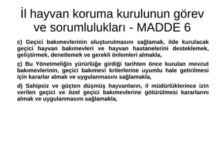 İl hayvan koruma kurulunun görev
ve sorumlulukları - MADDE 6
c) Geçici bakımevlerinin oluşturulmasını sağlamak, ilde kurulacak
geçici hayvan bakımevleri ve hayvan hastanelerini desteklemek,
geliştirmek, denetlemek ve gerekli önlemleri almakla,
ç) Bu Yönetmeliğin yürürlüğe girdiği tarihten önce kurulan mevcut
bakımevlerinin, geçici bakımevi kriterlerine uyumlu hale getirilmesi
için kararlar almak ve uygulanmasını sağlamakla,
d) Sahipsiz ve güçten düşmüş hayvanların, il müdürlüklerince izin
verilen geçici ve özel geçici bakımevlerine götürülmesi kararlarını
almak ve uygulanmasını sağlamakla,
 