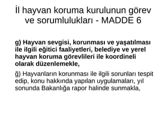 İl hayvan koruma kurulunun görev
ve sorumlulukları - MADDE 6
g) Hayvan sevgisi, korunması ve yaşatılması
ile ilgili eğitici faaliyetleri, belediye ve yerel
hayvan koruma görevlileri ile koordineli
olarak düzenlemekle,
ğ) Hayvanların korunması ile ilgili sorunları tespit
edip, konu hakkında yapılan uygulamaları, yıl
sonunda Bakanlığa rapor halinde sunmakla,
 
