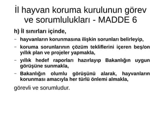 İl hayvan koruma kurulunun görev
ve sorumlulukları - MADDE 6
h) İl sınırları içinde,
– hayvanların korunmasına ilişkin sorunları belirleyip,
– koruma sorunlarının çözüm tekliflerini içeren beş/on
yıllık plan ve projeler yapmakla,
– yıllık hedef raporları hazırlayıp Bakanlığın uygun
görüşüne sunmakla,
– Bakanlığın olumlu görüşünü alarak, hayvanların
korunması amacıyla her türlü önlemi almakla,
görevli ve sorumludur.
 