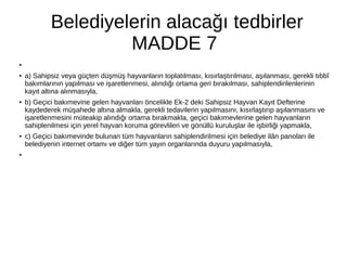 Belediyelerin alacağı tedbirler
MADDE 7
●
●
a) Sahipsiz veya güçten düşmüş hayvanların toplatılması, kısırlaştırılması, aşılanması, gerekli tıbbî
bakımlarının yapılması ve işaretlenmesi, alındığı ortama geri bırakılması, sahiplendirilenlerinin
kayıt altına alınmasıyla,
●
b) Geçici bakımevine gelen hayvanları öncelikle Ek-2 deki Sahipsiz Hayvan Kayıt Defterine
kaydederek müşahede altına almakla, gerekli tedavilerin yapılmasını, kısırlaştırıp aşılanmasını ve
işaretlenmesini müteakip alındığı ortama bırakmakla, geçici bakımevlerine gelen hayvanların
sahiplenilmesi için yerel hayvan koruma görevlileri ve gönüllü kuruluşlar ile işbirliği yapmakla,
● c) Geçici bakımevinde bulunan tüm hayvanların sahiplendirilmesi için belediye ilân panoları ile
belediyenin internet ortamı ve diğer tüm yayın organlarında duyuru yapılmasıyla,
●
 