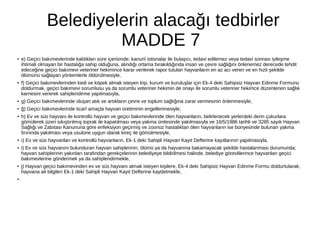 Belediyelerin alacağı tedbirler
MADDE 7
● e) Geçici bakımevlerinde kaldıkları süre içerisinde; kanunî istisnalar ile bulaşıcı, tedavi edilemez veya tedavi sonrası iyileşme
ihtimali olmayan bir hastalığa sahip olduğuna, alındığı ortama bırakıldığında insan ve çevre sağlığını önlenemez derecede tehdit
edeceğine geçici bakımevi veteriner hekimince karar verilerek rapor tutulan hayvanların en az acı veren ve en hızlı şekilde
ölümünü sağlayan yöntemlerle öldürülmesiyle,
● f) Geçici bakımevlerinden kedi ve köpek almak isteyen kişi, kurum ve kuruluşlar için Ek-4 deki Sahipsiz Hayvan Edinme Formunu
doldurmak, geçici bakımevi sorumlusu ya da sorumlu veteriner hekimin de onayı ile sorumlu veteriner hekimce düzenlenen sağlık
karnesini vererek sahiplendirme yapılmasıyla,
● g) Geçici bakımevlerinde oluşan atık ve artıkların çevre ve toplum sağlığına zarar vermesinin önlenmesiyle,
● ğ) Geçici bakımevlerinde ticarî amaçla hayvan üretiminin engellenmesiyle,
● h) Ev ve süs hayvanı ile kontrollü hayvan ve geçici bakımevlerinde ölen hayvanların, belirlenecek yerlerdeki derin çukurlara
gömülerek üzeri sıkıştırılmış toprak ile kapatılması veya yakma ünitesinde yakılmasıyla ve 16/5/1986 tarihli ve 3285 sayılı Hayvan
Sağlığı ve Zabıtası Kanununa göre enfeksiyon geçirmiş ve zoonoz hastalıktan ölen hayvanların ise bünyesinde bulunan yakma
fırınında yakılması veya usulüne uygun olarak kireç ile gömülmesiyle,
● ı) Ev ve süs hayvanları ve kontrollü hayvanların, Ek-1 deki Sahipli Hayvan Kayıt Defterine kayıtlarının yapılmasıyla,
● i) Ev ve süs hayvanını bulunduran hayvan sahiplerinin, ölümü ya da hayvanına bakamayacak şekilde hastalanması durumunda;
hayvan sahiplerinin yakınları tarafından gerekçelerinin belediyeye bildirilmesi halinde, belediye görevlilerince hayvanları geçici
bakımevlerine göndermek ya da sahiplendirmekle,
● j) Hayvan geçici bakımevinden ev ve süs hayvanı almak isteyen kişilere, Ek-4 deki Sahipsiz Hayvan Edinme Formu doldurtularak;
hayvana ait bilgileri Ek-1 deki Sahipli Hayvan Kayıt Defterine kaydetmekle,
●
 