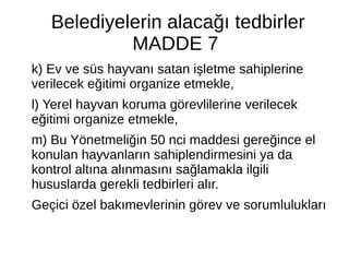 Belediyelerin alacağı tedbirler
MADDE 7
k) Ev ve süs hayvanı satan işletme sahiplerine
verilecek eğitimi organize etmekle,
l) Yerel hayvan koruma görevlilerine verilecek
eğitimi organize etmekle,
m) Bu Yönetmeliğin 50 nci maddesi gereğince el
konulan hayvanların sahiplendirmesini ya da
kontrol altına alınmasını sağlamakla ilgili
hususlarda gerekli tedbirleri alır.
Geçici özel bakımevlerinin görev ve sorumlulukları
 
