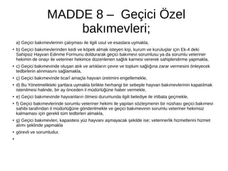 MADDE 8 – Geçici Özel
bakımevleri;
a) Geçici bakımevlerinin çalışması ile ilgili usul ve esaslara uymakla,
●
b) Geçici bakımevlerinden kedi ve köpek almak isteyen kişi, kurum ve kuruluşlar için Ek-4 deki
Sahipsiz Hayvan Edinme Formunu doldurarak geçici bakımevi sorumlusu ya da sorumlu veteriner
hekimin de onayı ile veteriner hekimce düzenlenen sağlık karnesi vererek sahiplendirme yapmakla,
● c) Geçici bakımevinde oluşan atık ve artıkların çevre ve toplum sağlığına zarar vermesini önleyecek
tedbirlerin alınmasını sağlamakla,
● ç) Geçici bakımevinde ticarî amaçla hayvan üretimini engellemekle,
●
d) Bu Yönetmelikteki şartlara uymakla birlikte herhangi bir sebeple hayvan bakımevlerinin kapatılmak
istenilmesi halinde, bir ay önceden il müdürlüğüne haber vermekle,
●
e) Geçici bakımevinde hayvanların ölmesi durumunda ilgili belediye ile irtibata geçmekle,
● f) Geçici bakımevlerinde sorumlu veteriner hekimi ile yapılan sözleşmenin bir nüshası geçici bakımevi
sahibi tarafından il müdürlüğüne gönderilmekle ve geçici bakımevinin sorumlu veteriner hekimsiz
kalmaması için gerekli tüm tedbirleri almakla,
●
g) Geçici bakımevleri, kapasitesi yüz hayvanı aşmayacak şekilde ise; veterinerlik hizmetlerini hizmet
alımı şeklinde yapmakla
●
görevli ve sorumludur.
●
 