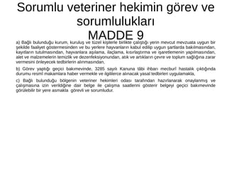 Sorumlu veteriner hekimin görev ve
sorumlulukları
MADDE 9a) Bağlı bulunduğu kurum, kuruluş ve tüzel kişilerle birlikte çalıştığı yerin mevcut mevzuata uygun bir
şekilde faaliyet göstermesinden ve bu yerlere hayvanların kabul edilip uygun şartlarda bakılmasından,
kayıtların tutulmasından, hayvanlara aşılama, ilaçlama, kısırlaştırma ve işaretlemenin yapılmasından,
alet ve malzemelerin temizlik ve dezenfeksiyonundan, atık ve artıkların çevre ve toplum sağlığına zarar
vermesini önleyecek tedbirlerin alınmasından,
b) Görev yaptığı geçici bakımevinde, 3285 sayılı Kanuna tâbi ihbarı mecburî hastalık çıktığında
durumu resmî makamlara haber vermekle ve ilgililerce alınacak yasal tedbirleri uygulamakla,
c) Bağlı bulunduğu bölgenin veteriner hekimleri odası tarafından hazırlanarak onaylanmış ve
çalışmasına izin verildiğine dair belge ile çalışma saatlerini gösterir belgeyi geçici bakımevinde
görülebilir bir yere asmakla görevli ve sorumludur.
 