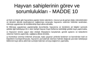 Hayvan sahiplerinin görev ve
sorumlulukları - MADDE 10
a) Kedi ve köpek gibi hayvanlara yapılan bütün işlemlerin, mevcut ya da geriye doğru izlenebilmeleri
ve denetim altında tutulmalarının sağlanması amacıyla; hayvanını veteriner hekimler tarafından,
mikroçip uygulaması ile kimliklendirip kayıt altına almakla,
b) Mikroçip uygulaması yapılamadığı durumlarda; hayvanına ve kendisine ait bilgileri içerecek
şekilde ilgili belediyeye Ek-1 deki Sahipli Hayvan Kayıt Defterine belirtildiği şekilde kayıt yaptırmakla,
c) Hayvanın türüne uygun olan etolojik ihtiyaçlarını karşılamak; gerekli aşılarını ve tedavilerini
veteriner hekime yaptırmak, sağlığına dikkat etmekle,
ç) Kontrolsüz üremeyi önlemek amacıyla, toplu yaşanan yerlerde beslenen ve barındırılan kedi ve
köpeklerin kısırlaştırılmasıyla, hayvanını yavrulatmak istemesi halinde doğacak yavruları belediyeye
bildirerek kayıt altına aldırmak suretiyle bakmak ve/veya dağıtımını yapmakla,
 