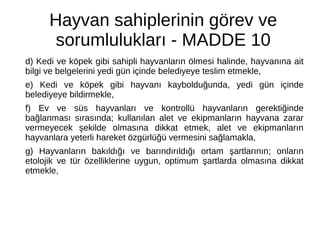 Hayvan sahiplerinin görev ve
sorumlulukları - MADDE 10
d) Kedi ve köpek gibi sahipli hayvanların ölmesi halinde, hayvanına ait
bilgi ve belgelerini yedi gün içinde belediyeye teslim etmekle,
e) Kedi ve köpek gibi hayvanı kaybolduğunda, yedi gün içinde
belediyeye bildirmekle,
f) Ev ve süs hayvanları ve kontrollü hayvanların gerektiğinde
bağlanması sırasında; kullanılan alet ve ekipmanların hayvana zarar
vermeyecek şekilde olmasına dikkat etmek, alet ve ekipmanların
hayvanlara yeterli hareket özgürlüğü vermesini sağlamakla,
g) Hayvanların bakıldığı ve barındırıldığı ortam şartlarının; onların
etolojik ve tür özelliklerine uygun, optimum şartlarda olmasına dikkat
etmekle,
 