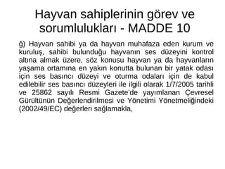 Hayvan sahiplerinin görev ve
sorumlulukları - MADDE 10
ğ) Hayvan sahibi ya da hayvan muhafaza eden kurum ve
kuruluş, sahibi bulunduğu hayvanın ses düzeyini kontrol
altına almak üzere, söz konusu hayvan ya da hayvanların
yaşama ortamına en yakın konutta bulunan bir yatak odası
için ses basıncı düzeyi ve oturma odaları için de kabul
edilebilir ses basıncı düzeyleri ile ilgili olarak 1/7/2005 tarihli
ve 25862 sayılı Resmi Gazete’de yayımlanan Çevresel
Gürültünün Değerlendirilmesi ve Yönetimi Yönetmeliğindeki
(2002/49/EC) değerleri sağlamakla,
 