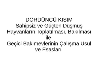 DÖRDÜNCÜ KISIM
Sahipsiz ve Güçten Düşmüş
Hayvanların Toplatılması, Bakılması
ile
Geçici Bakımevlerinin Çalışma Usul
ve Esasları
 
