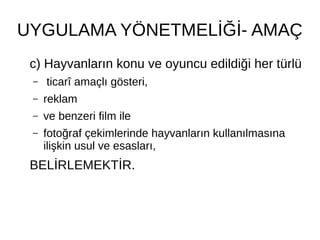 UYGULAMA YÖNETMELİĞİ- AMAÇ
c) Hayvanların konu ve oyuncu edildiği her türlü
– ticarî amaçlı gösteri,
– reklam
– ve benzeri film ile
– fotoğraf çekimlerinde hayvanların kullanılmasına
ilişkin usul ve esasları,
BELİRLEMEKTİR.
 