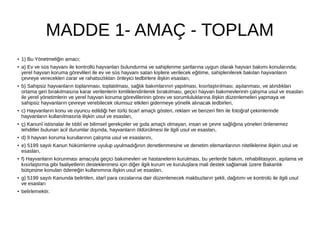 MADDE 1- AMAÇ - TOPLAM
●
1) Bu Yönetmeliğin amacı;
● a) Ev ve süs hayvanı ile kontrollü hayvanları bulundurma ve sahiplenme şartlarına uygun olarak hayvan bakımı konularında;
yerel hayvan koruma görevlileri ile ev ve süs hayvanı satan kişilere verilecek eğitime, sahiplenilerek bakılan hayvanların
çevreye verecekleri zarar ve rahatsızlıkları önleyici tedbirlere ilişkin esasları,
● b) Sahipsiz hayvanların toplanması, toplatılması, sağlık bakımlarının yapılması, kısırlaştırılması, aşılanması, ve alındıkları
ortama geri bırakılmasına karar verilenlerin kimliklendirilerek bırakılması, geçici hayvan bakımevlerinin çalışma usul ve esasları
ile yerel yönetimlerin ve yerel hayvan koruma görevlilerinin görev ve sorumluluklarına ilişkin düzenlemeleri yapmaya ve
sahipsiz hayvanların çevreye verebilecek olumsuz etkileri gidermeye yönelik alınacak tedbirleri,
● c) Hayvanların konu ve oyuncu edildiği her türlü ticarî amaçlı gösteri, reklam ve benzeri film ile fotoğraf çekimlerinde
hayvanların kullanılmasına ilişkin usul ve esasları,
●
ç) Kanunî istisnalar ile tıbbî ve bilimsel gerekçeler ve gıda amaçlı olmayan, insan ve çevre sağlığına yönelen önlenemez
tehditler bulunan acil durumlar dışında, hayvanların öldürülmesi ile ilgili usul ve esasları,
● d) İl hayvan koruma kurullarının çalışma usul ve esaslarını,
● e) 5199 sayılı Kanun hükümlerine uyulup uyulmadığının denetlenmesine ve denetim elemanlarının niteliklerine ilişkin usul ve
esasları,
● f) Hayvanların korunması amacıyla geçici bakımevleri ve hastanelerin kurulması, bu yerlerde bakım, rehabilitasyon, aşılama ve
kısırlaştırma gibi faaliyetlerin desteklenmesi için diğer ilgili kurum ve kuruluşlara mali destek sağlamak üzere Bakanlık
bütçesine konulan ödeneğin kullanımına ilişkin usul ve esasları,
● g) 5199 sayılı Kanunda belirtilen, idarî para cezalarına dair düzenlenecek makbuzların şekli, dağıtımı ve kontrolü ile ilgili usul
ve esasları
● belirlemektir.
 