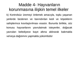 Madde 4- Hayvanların
korunmasına ilişkin temel ilkeler
k) Kontrolsüz üremeyi önlemek amacıyla, toplu yaşanan
yerlerde beslenen ve barındırılan kedi ve köpeklerin
sahiplerince kısırlaştırılması esastır. Bununla birlikte, söz
konusu hayvanlarını yavrulatmak isteyenler, doğacak
yavruları belediyece kayıt altına aldırarak bakmakla
ve/veya dağıtımını yapmakla yükümlüdür
 