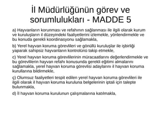 İl Müdürlüğünün görev ve
sorumlulukları - MADDE 5
a) Hayvanların korunması ve refahının sağlanması ile ilgili olarak kurum
ve kuruluşların il düzeyindeki faaliyetlerini izlemekle, yönlendirmekle ve
bu konuda gerekli koordinasyonu sağlamakla,
b) Yerel hayvan koruma görevlileri ve gönüllü kuruluşlar ile işbirliği
yaparak sahipsiz hayvanların kontrolünü takip etmekle,
c) Yerel hayvan koruma görevlilerinin müracaatlarını değerlendirmekle ve
bu görevlilerin hayvan refahı konusunda gerekli eğitimi almalarını
sağlamakla, yerel hayvan koruma görevlisi adaylarını il hayvan koruma
kurullarına bildirmekle,
ç) Olumsuz faaliyetleri tespit edilen yerel hayvan koruma görevlileri ile
ilgili olarak il hayvan koruma kuruluna belgelerinin iptali için talepte
bulunmakla,
d) İl hayvan koruma kurulunun çalışmalarına katılmakla,
 