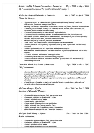 Syriatel Mobile Telecom Corporation – Damascus May / 2008 to Sep / 2008
GL / Accountant ( planned for position Financial Analyst )
Madar for chemical industries – Damascus Oct / 2007 to April / 2008
Financial Manager
- Approve or reject, or coordinate the approval and rejection of, lines of credit and
commercial, real estate,and personal loans.
Develop and analyze information to assess the current and future financial status of firms.
- Establish procedures for custody and control of assets, records, loan collateral, and
securities, in order to ensure safekeeping.
- Evaluate data pertaining to costs in order to plan budgets.
- Evaluate financial reporting systems, accounting and collection procedures,and
investment activities, and make recommendations for changesto procedures, operating
systems, budgets, and other financial control functions.
- Oversee the flow of cash and financial instruments.
- Plan, direct, and coordinate the activitiesof workers in departments.
- Prepare financial and regulatory reportsrequired by laws, regulations, and boards of
directors.
- Prepare operational and risk reports for management analysis.
- Communicate with stockholders and other investors to provide information, and to raise
capital.
- Examine, evaluate, and process loan applications.
- Recruit staff members,and oversee training programs.
- Review collection reports to determine the status of collections and the amounts of
outstanding balances.
Omar Bin Abdul Aziz School – Damascus Sep / 2006 to Oct / 2007
Chief Accountant
- Analyze financial information and prepare financial reports and final financial statements
to determine or maintain record of assets,liabilities, profit and loss, tax liability, or other
financial activities within an organization.
- Prepare financial and regulatory reportsrequired by laws, regulations, and boards of
directors
- Establish procedures for custody and control of assets, records, loan collateral, and
securities, in order to ensure safekeeping.
Al-Fanar Group – Riyadh Oct / 2005 to Sep / 2006
Assistant of Financial Manager
- Responsible of preparing the daily journal vouchers
- Posting the vouchers to the General Ledger.
- Prepare trial balances of books.
- Preparing all kinds budgets.
- Preparing the Monthly Banks reconciliation.
- Ability to handle the Cost Accounting Duty.
- Ability to handle the Payroll Processing / Accounting.
- Other jobs to be assigned by the Financial Manager.
Al-Rajhi Saudi Group – Riyadh Nov / 2004 to Oct / 2005
Senior Accountant
- Responsible of preparing the daily journal vouchers
- Posting the vouchers to the General Ledger.
- Prepare trial balances of books.
- Preparing the Monthly Banks reconciliation.
 