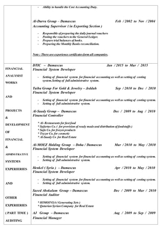 - Ability to handle the Cost Accounting Duty.
Al-Durra Group – Damascus Feb / 2002 to Nov / 2004
Accounting Supervisor ( in Exporting Section )
- Responsible of preparing the daily journal vouchers
- Posting the vouchers to the General Ledger.
- Prepare trial balances of books.
- Preparing the Monthly Banks reconciliation.
Note : There are experience certificatesform all companies.
FINANCIAL
ANALYSIST
WORKS
AND
PROJECTS
&
DEVELOPMENT
OF
FINANCIAL
&
ADMINSTRATIVE
SYSTEMS
EXPERIERIES
AND
OTHER
EXPERIERIES
( PART TIME )
AUDITING
DTIC – Damascus Jan / 2015 to Mar / 2015
Financial System Developer
- Setting of financial system for financial accounting as well as setting of costing
system.Setting of full administrative system.
Taiba Group For Gold & Jewelry – Jeddah Sep / 2010 to Dec / 2010
Financial System Developer
- Setting of financial system for financial accounting as well as setting of costing system.
- Setting of full administrative system.
Al-Saady Group – Damascus Dec / 2009 to Aug / 2010
Financial Controller
* Al- Restaurants for fast food
* Safartas Co. ( for provision of ready made and distribution of foodstuffs )
* Safa Co. for frozen products
* Tryzor Co. for cosmetic
* Al-Saady Co for Real Estate
Al-MOEZ Holding Group – Doha / Damascus Mar / 2010 to May / 2010
Financial System Developer
- Setting of financial system for financial accounting as well as setting of costing system.
- Setting of full administrative system.
Henkel ( Syria ) – Damascus Apr / 2010 to May / 2010
Financial System Developer
- Setting of financial system for financial accounting as well as setting of costing system.
- Setting of full administrative system.
Saeed Abokalam Group – Damascus Dec / 2009 to Mar / 2010
Financial Auditor
* HIMOINSA ( Generating Sets )
* Qatarian Syrian Company for Real Estate
AJ Group – Damascus Aug / 2009 to Sep / 2009
Financial Manager
 