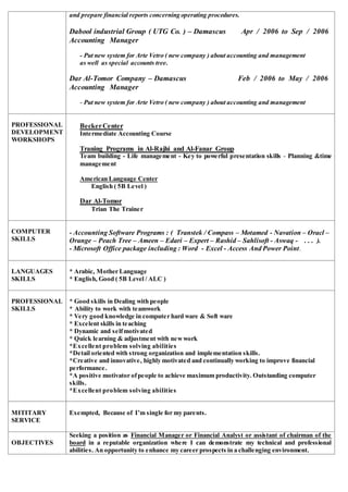 and prepare financial reports concerning operating procedures.
Dabool industrial Group ( UTG Co. ) – Damascus Apr / 2006 to Sep / 2006
Accounting Manager
- Put new system for Arte Vetro ( new company ) about accounting and management
as well as special accounts tree.
Dar Al-Tomor Company – Damascus Feb / 2006 to May / 2006
Accounting Manager
- Put new system for Arte Vetro ( new company ) about accounting and management
PROFESSIONAL
DEVELOPMENT
WORKSHOPS
BeckerCenter
Intermediate Accounting Course
Traning Programs in Al-Rajhi and Al-Fanar Group
Team building - Life management - Key to powerful presentation skills - Planning &time
management
American Language Center
English ( 5B Level )
Dar Al-Tomor
Trian The Trainer
COMPUTER
SKILLS
- Accounting Software Programs : ( Transtek / Compass – Motamed - Navation – Oracl –
Orange – Peach Tree – Ameen – Edari – Expert – Rashid – Sahlisoft - Aswaq - . . . ).
- Microsoft Office package including : Word - Excel - Access And Power Point.
LANGUAGES
SKILLS
* Arabic, Mother Language
* English, Good ( 5B Level / ALC )
PROFESSIONAL
SKILLS
* Good skills in Dealing with people
* Ability to work with teamwork
* Very good knowledge in computer hard ware & Soft ware
* Excelent skills in teaching
* Dynamic and selfmotivated
* Quick learning & adjustment with newwork
*Excellent problem solving abilities
*Detail oriented with strong organization and implementation skills.
*Creative and innovative, highly motivated and continually working to improve financial
performance.
*A positive motivator ofpeople to achieve maximum productivity. Outstanding computer
skills.
*Excellent problem solving abilities
MITITARY
SERVICE
Exempted, Because of I’m single for my parents.
OBJECTIVES
Seeking a position as Financial Manager or Financial Analyst or assistant of chairman of the
board in a reputable organization where I can demonstrate my technical and professional
abilities. An opportunity to enhance my career prospects in a challenging environment.
 