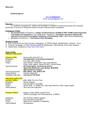Resume
Sankaralingam.D .
Cell:+91-9940422273
Email: linklingam@gmail.com
Objective
To contribute my experiences, abilities and knowledge to implement a system and process with increasing
productivity in the area of Testing and Analysis through continual process improvement
Professional Profile
 Six and half years of Experience in Design and Development LabVIEW & TEST STAND based Automated
Test System and Integration in Test Development Engineering ,Test System Selection, Equipment&
Instrument Procurement and System Integration and Conducting Tests at New Product Development.
 Six years of Experience in Test Engineering & Debugging
Academic Profile
 B,Sc in Electronics and Communication Engineering, St,JOSPH College, Bharathithasan university –Trichy
 Thorough Knowledge of “Power Electronics(SMPS) fundamentals” with familiarity of the major interfaces
 Having Good Experience on Lab View & Test stand
Career Profile
PRESENT EMPLOYER
.
Company Profile : Sanmina-SCI India PVT Ltd
Designation : Test Application & Development Engineer
Duration : From Sep- 2009, till date.
Project : Kone Elevator, Mobile BTS, Card swipe Machine,
Power supply adaptor, Medical Product, System Server
Used Instruments : DC Power supply, Aardvark I2C device,
Agilent DC Electronics Load, NI-Daq, NI-SCOPE,
Agilent Network analyzer,
Used Communication : USB, RS232, LAN, GPIB & PXI
Testing Method : Lab-View Application,
Developing plate form : Lab-View & Test Stand
PREVIOUS EMPLOYER
Company Profile-1 : JABIL INDIA Pvt Ltd in Pune,
Designation : Testing Engineer
Duration : From Oct 2007 to Aug 2009.
Project : SETUP BOX, TV, Mobile BTS, Card swipe Machine, Power supply adaptor
Testing Method : VB & Lab-View Application
Company Profile-2 : Advance Power Display system Pvt ltd.
(APDS Technologies are the Manufacturer of SMPS)
Designation : Test & Failure Analysis engineer
Duration : From Sep 2001 to Aug 2007.
Project : SMPS (From 200Watts to 4000Watts)
Testing Method : VB Application
 