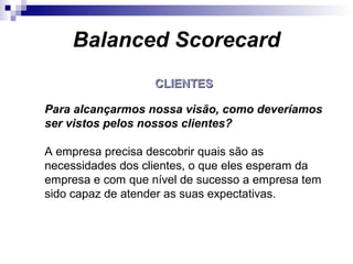CLIENTESCLIENTES
Para alcançarmos nossa visão, como deveríamos
ser vistos pelos nossos clientes?
A empresa precisa descobrir quais são as
necessidades dos clientes, o que eles esperam da
empresa e com que nível de sucesso a empresa tem
sido capaz de atender as suas expectativas.
Balanced Scorecard
 