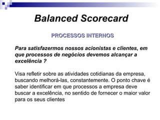 PROCESSOS INTERNOSPROCESSOS INTERNOS
Para satisfazermos nossos acionistas e clientes, em
que processos de negócios devemos alcançar a
excelência ?
Visa refletir sobre as atividades cotidianas da empresa,
buscando melhorá-las, constantemente. O ponto chave é
saber identificar em que processos a empresa deve
buscar a excelência, no sentido de fornecer o maior valor
para os seus clientes
Balanced Scorecard
 