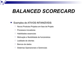  Exemplos de ATIVOS INTANGÍVEIS:
 Novos Produtos Projetos em fase de Projeto
 Processos inovadores
 Habilidades essenciais
 Motivação e flexibilidade de funcionários
 Lealdade de clientes
 Bancos de dados
 Sistemas Operacionais e Gerenciais
BALANCED SCORECARD
 