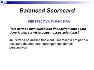 Balanced Scorecard
PERSPECTIVA FINANCEIRAPERSPECTIVA FINANCEIRA
Para sermos bem sucedidos financeiramente como
deveríamos ser visto pelos nossos acionistas?
Já utilizada na análise tradicional, representa em parte o
resultado de uma boa abordagem das demais
perspectivas
 