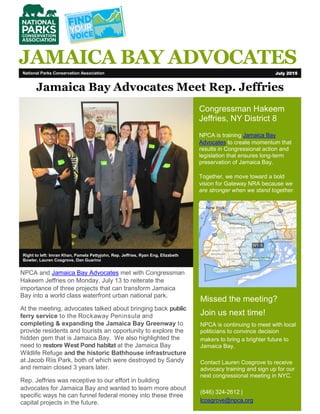 National Parks Conservation Association July 2015
JAMAICA BAY ADVOCATES
Right to left: Imran Khan, Pamela Pettyjohn, Rep. Jeffries, Ryan Eng, Elizabeth
Bowler, Lauren Cosgrove, Dan Guarino
Jamaica Bay Advocates Meet Rep. Jeffries
Congressman Hakeem
Jeffries, NY District 8
NPCA is training Jamaica Bay
Advocates to create momentum that
results in Congressional action and
legislation that ensures long-term
preservation of Jamaica Bay.
Together, we move toward a bold
vision for Gateway NRA because we
are stronger when we stand together.
Missed the meeting?
Join us next time!
NPCA is continuing to meet with local
politicians to convince decision
makers to bring a brighter future to
Jamaica Bay.
Contact Lauren Cosgrove to receive
advocacy training and sign up for our
next congressional meeting in NYC.
(646) 324-2612 |
lcosgrove@npca.org
NPCA and Jamaica Bay Advocates met with Congressman
Hakeem Jeffries on Monday, July 13 to reiterate the
importance of three projects that can transform Jamaica
Bay into a world class waterfront urban national park.
At the meeting, advocates talked about bringing back public
ferry service to the Rockaway Peninsula and
completing & expanding the Jamaica Bay Greenway to
provide residents and tourists an opportunity to explore the
hidden gem that is Jamaica Bay. We also highlighted the
need to restore West Pond habitat at the Jamaica Bay
Wildlife Refuge and the historic Bathhouse infrastructure
at Jacob Riis Park, both of which were destroyed by Sandy
and remain closed 3 years later.
Rep. Jeffries was receptive to our effort in building
advocates for Jamaica Bay and wanted to learn more about
specific ways he can funnel federal money into these three
capital projects in the future.
 