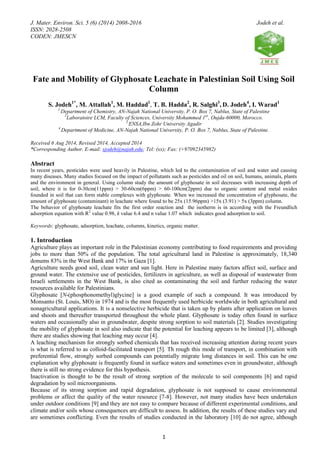 J. Mater. Environ. Sci. 5 (6) (2014) 2008-2016 Jodeh et al.
ISSN: 2028-2508
CODEN: JMESCN
1
Fate and Mobility of Glyphosate Leachate in Palestinian Soil Using Soil
Column
S. Jodeh1*
, M. Attallah1
, M. Haddad1
, T. B. Hadda2
, R. Salghi3
, D. Jodeh4
, I. Warad1
1
Department of Chemistry, AN-Najah National University, P. O. Box 7, Nablus, State of Palestine
2
Laboratoire LCM, Faculty of Sciences, University Mohammed 1er
, Oujda-60000, Morocco.
3
ENSA,Ibn Zohr University Agadir
4
Department of Medicine, AN-Najah National University, P. O. Box 7, Nablus, State of Palestine.
Received 6 Aug 2014, Revised 2014, Accepted 2014
*Corresponding Author. E-mail: sjodeh@najah.edu; Tel: (xx); Fax: (+97092345982)
Abstract
In recent years, pesticides were used heavily in Palestine, which led to the contamination of soil and water and causing
many diseases. Many studies focused on the impact of pollutants such as pesticides and oil on soil, humans, animals, plants
and the environment in general. Using column study the amount of glyphosate in soil decreases with increasing depth of
soil, where it is for 0-30cm(11ppm) > 30-60cm(6ppm) > 60-100cm(2ppm) due to organic content and metal oxides
founded in soil that can form stable complexes with glyphosate. When we increased the concentration of glyphosate, the
amount of glyphosate (contaminant) in leachate where found to be 25x (15.96ppm) >15x (3.91) > 5x (3ppm) column.
The behavior of glyphosate leachate fits the first order reaction and the isotherm is in according with the Freundlich
adsorption equation with R2
value 0.98, k value 6.4 and n value 1.07 which indicates good adsorption to soil.
Keywords: glyphosate, adsorption, leachate, columns, kinetics, organic matter.
1. Introduction
Agriculture plays an important role in the Palestinian economy contributing to food requirements and providing
jobs to more than 50% of the population. The total agricultural land in Palestine is approximately, 18,340
donums 83% in the West Bank and 17% in Gaza [1].
Agriculture needs good soil, clean water and sun light. Here in Palestine many factors affect soil, surface and
ground water. The extensive use of pesticides, fertilizers in agriculture, as well as disposal of wastewater from
Israeli settlements in the West Bank, is also cited as contaminating the soil and further reducing the water
resources available for Palestinians.
Glyphosate [N-(phosphonomethyl)glycine] is a good example of such a compound. It was introduced by
Monsanto (St. Louis, MO) in 1974 and is the most frequently used herbicide worldwide in both agricultural and
nonagricultural applications. It is a nonselective herbicide that is taken up by plants after application on leaves
and shoots and thereafter transported throughout the whole plant. Glyphosate is today often found in surface
waters and occasionally also in groundwater, despite strong sorption to soil materials [2]. Studies investigating
the mobility of glyphosate in soil also indicate that the potential for leaching appears to be limited [3], although
there are studies showing that leaching may occur [4].
A leaching mechanism for strongly sorbed chemicals that has received increasing attention during recent years
is what is referred to as colloid-facilitated transport [5]. Th rough this mode of transport, in combination with
preferential flow, strongly sorbed compounds can potentially migrate long distances in soil. This can be one
explanation why glyphosate is frequently found in surface waters and sometimes even in groundwater, although
there is still no strong evidence for this hypothesis.
Inactivation is thought to be the result of strong sorption of the molecule to soil components [6] and rapid
degradation by soil microorganisms.
Because of its strong sorption and rapid degradation, glyphosate is not supposed to cause environmental
problems or affect the quality of the water resource [7-8]. However, not many studies have been undertaken
under outdoor conditions [9] and they are not easy to compare because of different experimental conditions, and
climate and/or soils whose consequences are difficult to assess. In addition, the results of these studies vary and
are sometimes conflicting. Even the results of studies conducted in the laboratory [10] do not agree, although
 