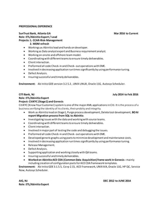 PROFESSIONAL EXPERIENCE
SunTrust Bank, Atlanta GA Mar 2016 to Current
Role: ETL/AbinitioExpert / Lead
Projects:1. CCAR-Risk-Management
2. MDM refresh
? Workingsas Abinitiolead andhandsondeveloper.
? Workingas Data analystexpertandBusinessrequirementanalyst.
? Workingon onsite andoffshore teammodel.
? Coordinatingwithdifferentteamstoensure timelydeliverables.
? Clientinteraction.
? Preformedall code Check-inandCheck- outoperationswithEME.
? Involvedindecreasingapplicationruntimessignificantlybyusingperformance tuning.
? DefectAnalysis.
? Insuringsuccessful andtimelydeliverables.
Environment: Ab InitioGDEversion3.2.5.2 , UNIX LINUX,Oracle 11G, AutosysScheduler.
CITI Bank, NJ July 2014 to Feb 2016
Role: ETL/AbinitioExpert
Project: CitiKYC(Stage1) and Genesis
CitiKYC(KnowYourCustomer) systemisone of the majorAML applicationsinCiti. Itisthe processof a
businessverifyingthe identityof itsclients,theirprobityandintegrity.
? Work as Abinitio leadonStage1,Purge processdevelopment,Deletetool development, BOAI
report Migration processfrom SQL to Abinitio.
? Investigatingissueswiththe dataandworkingwithsource teams.
? Coordinatingwithdifferentteamstoensure timelydeliverables.
? Clientinteraction.
? Involvedinmajorpartof testingthe code anddebuggingthe issues.
? Preformedall code Check-inandCheck- outoperationswithEME.
? Developedgenericgraphsusingpsetstominimizedevelopmentandmaintenance costs.
? Involvedindecreasingapplicationruntimessignificantlybyusingperformance tuning.
? Release Management.
? DefectAnalysis.
? Supportingapplicationand workingcloselywithQA teams.
? Insuringsuccessful andtimelydeliverables.
? Workedon AbinitioACE CDA (CommonData Acquisition) frame work in Genesis - mainly
includingcreationof configurationpsetsforACECDA frameworktemplates.
Environment: Ab InitioGDE3.1.5.5, Co>p 2.15, ACE Framework,UNIX AIX,Oracle 11G, HP QC, Service
Now, AutosysScheduler.
AIG,NJ DEC 2012 to JUNE 2014
Role: ETL/AbinitioExpert
 