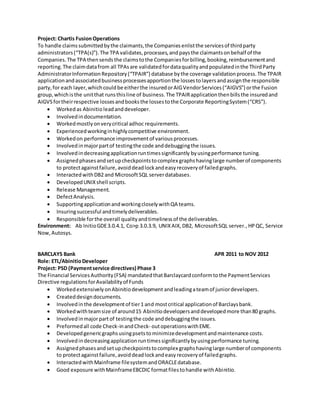 Project: Chartis FusionOperations
To handle claimssubmittedbythe claimants,the Companiesenlistthe servicesof thirdparty
administrators(TPA(s)).The TPA validates,processes,andpaysthe claimantsonbehalf of the
Companies.The TPA thensendsthe claimstothe Companiesforbilling,booking,reimbursementand
reporting.The claimdatafrom all TPAsare validatedfordataqualityandpopulatedinthe ThirdParty
AdministratorInformationRepository(TPAIR) database bythe coverage validationprocess.The TPAIR
applicationandassociatedbusinessprocessesapportionthe lossestolayersandassignthe responsible
party,for each layer,whichcouldbe eitherthe insuredorAIGVendorServices(AIGVS) orthe Fusion
group,whichisthe unitthat runsthisline of business.The TPAIRapplicationthenbillsthe insuredand
AIGVSfortheirrespective lossesandbooksthe lossestothe Corporate ReportingSystem(CRS).
? Workedas Abinitio leadanddeveloper.
? Involvedindocumentation.
? Workedmostlyonverycritical adhoc requirements.
? Experiencedworkinginhighlycompetitive environment.
? Workedon performance improvementof variousprocesses.
? Involvedinmajorpartof testingthe code anddebuggingthe issues.
? Involvedindecreasingapplicationruntimessignificantly byusingperformance tuning.
? Assignedphasesandsetupcheckpointstocomplex graphshavinglarge numberof components
to protectagainstfailure,avoiddeadlockandeasyrecoveryof failedgraphs.
? InteractedwithDB2 and MicrosoftSQL serverdatabases.
? DevelopedUNIXshell scripts.
? Release Management.
? DefectAnalysis.
? SupportingapplicationandworkingcloselywithQA teams.
? Insuringsuccessful andtimelydeliverables.
? Responsible forthe overall qualityandtimelinessof the deliverables.
Environment: Ab InitioGDE3.0.4.1, Co>p 3.0.3.9, UNIXAIX,DB2, MicrosoftSQL server.,HPQC, Service
Now,Autosys.
BARCLAYS Bank APR 2011 to NOV 2012
Role: ETL/AbinitioDeveloper
Project: PSD (Paymentservice directives) Phase 3
The Financial ServicesAuthority(FSA) mandatedthatBarclaycardconformtothe PaymentServices
Directive regulationsforAvailabilityof Funds
? WorkedextensivelyonAbinitiodevelopment andleadingateamof juniordevelopers.
? Createddesigndocuments.
? Involvedinthe developmentof tier1 and mostcritical applicationof Barclaysbank.
? Workedwithteamsize of around15 Abinitiodevelopersanddevelopedmore than80 graphs.
? Involvedinmajorpartof testingthe code anddebuggingthe issues.
? Preformedall code Check-inandCheck- outoperationswithEME.
? Developedgenericgraphsusingpsetstominimizedevelopmentandmaintenance costs.
? Involvedindecreasingapplicationruntimessignificantlybyusingperformance tuning.
? Assignedphasesandsetupcheckpointstocomplex graphshavinglarge numberof components
to protectagainstfailure,avoiddeadlockandeasyrecoveryof failedgraphs.
? InteractedwithMainframe filesystemandORACLEdatabase.
? Good exposure withMainframeEBCDIC formatfilestohandle withAbinitio.
 