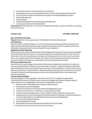 ? Createdtestcasesfor variousscenariosforunittesting.
? Developedaprocessto execute graphs/scriptsinserial orparallelmode withfullrestart.
? Thisprocesswas usedto execute productionjobsonhourly/daily/Weeklyschedules.
? Release Management.
? DefectAnalysis.
? SupportingapplicationandworkingcloselywithQA teams.
? Insuringsuccessful andtimelydeliverables.
Environment:Ab InitioGDE 3.0.4.1, Co>p 3.0.3.9, UNIX AIX,Mainframe, Oracle 11G, HP QC, Service Now,
Control M, Autosys.
Citi Bank, India OCT 2009 to MAR 2011
Role: ETL/AbinitioDeveloper
Projects:Workedon various applicationsinGIW(Global InformationWarehouse)
AUC Reporting
SFS AssetUnderCustody(AUC) phase 1 isone of mainlyiterativeprojectstobuildacoordinatedand
highlyintuitive solutionthataddressesdataintegrationthroughsourcingfromadata warehouse and
anticipatesfuture growthbothindataand depthof analyticcapability.
Mapping ExceptionsReporting
Effortto detectand notifythe productteamof the changeswithinthe accountlevel reference attributes
withinthe productprocessorsystems.The productprocessorwouldaddanew value tothe reference
information.Since,the newreferenceinformationwill notbe presentinthe inthe currentset of valid
values,the changeswouldnotbe reflectedinthe reports.These Exceptionsneedtobe detectedand
reportedsothat corrective actioncouldbe takento rectifythe reportinginformation.
NP Accounts AdjustmentsUK
Notional Poolsare cashmanagementstructuresthatcontaina HeaderAccountwithone or more sub-
accounts associatedwithit.HeaderAccountrepresentsanotionaloradjustedbalance positionthat
equalsthe balance netof itsownphysical balance andall sub-accountbalances,whilethe sub-accounts
representnotionalzero-balance positions.Notionalpoolingproductprocessorsimulatesthe movement
of fundsforinterestcalculationpurposesbutthere are noactual debit/creditentriesmade tothe
accounts themselves.
Industry SegmentsUpdate
Intendedtoalignthe datasegregationandreportcutstoCitismanagementorganization.
The benefitof thisexerciseisthatthe sectorsheadsandmanagerswill be able toproduce deposit
reportswiththe cuts and aggregationtheyrequire managingtheirbusiness.
? Workedas Abinitiodeveloperandinvolvedindocumentation.
? DevelopedvariousAbinitiographs
? Involvedinmajorpartof testingthe code anddebuggingthe issues.
? Preformedall code Check-inandCheck- outoperationswithEME.
? Involvedindecreasingapplicationruntimessignificantlybyusingperformance tuning.
? Assignedphasesandsetupcheckpointstocomplex graphshavinglarge numberof components
to protectagainstfailure,avoiddeadlockandeasyrecoveryof failedgraphs.
? Interacted withORACLEdatabase.
? DevelopedUNIXshell scripts.
? Responsible forthe overall qualityandtimelinessof the deliverables.
? Createdtestcasesfor variousscenariosforunittesting.
 