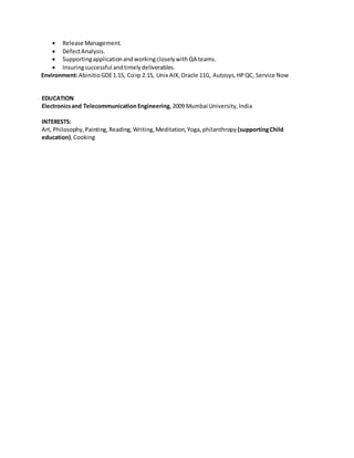 ? Release Management.
? DefectAnalysis.
? SupportingapplicationandworkingcloselywithQA teams.
? Insuringsuccessful andtimelydeliverables.
Environment:AbinitioGDE1.15, Co>p 2.15, Unix AIX,Oracle 11G, Autosys,HPQC, Service Now
EDUCATION
Electronicsand Telecommunication Engineering,2009 Mumbai University,India
INTERESTS:
Art, Philosophy,Painting, Reading, Writing,Meditation, Yoga, philanthropy (supportingChild
education),Cooking
 