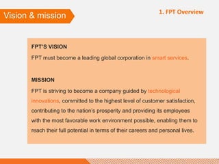 FPT’S VISION
FPT must become a leading global corporation in smart services.
MISSION
FPT is striving to become a company guided by technological
innovations, committed to the highest level of customer satisfaction,
contributing to the nation’s prosperity and providing its employees
with the most favorable work environment possible, enabling them to
reach their full potential in terms of their careers and personal lives.
Vision & mission
1. FPT Overview
 