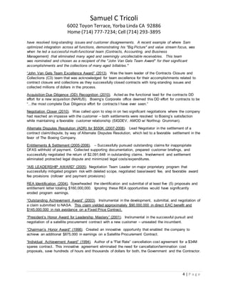 Samuel C Tricoli
6002 Toyon Terrace, Yorba Linda CA 92886
Home (714) 777-7234; Cell (714) 293-3895
4 | P a g e
have resolved long-standing issues and customer disagreements. A recent example of where Sam
optimized integration across all functions, demonstrating his "Big Picture" and value stream focus, was
when he led a successful multi-functional team (Contracts, Accounting, and Business
Management) that eliminated many aged and seemingly uncollectable receivables. This team
was nominated and chosen as a recipient of the "John Van Gels Team Award" for their significant
accomplishments and the collections of many aged billables."
“John Van Gels Team Excellence Award” (2013). Was the team leader of the Contracts Closure and
Collections (C3) team that was acknowledged for team excellence for their accomplishments related to
contract closure and collections as they successfully closed contracts with long-standing issues and
collected millions of dollars in the process.
Acquisition Due Diligence (DD) Recognition (2010). Acted as the functional lead for the contracts DD
effort for a new acquisition (NARUS). Boeing’s Corporate office deemed this DD effort for contracts to be
“…the most complete Due Diligence effort for contracts I have ever seen.”
Negotiation Closer (2010). Was called upon to step in on two significant negotiations where the company
had reached an impasse with the customer – both settlements were resolved to Boeing’s satisfaction
while maintaining a favorable customer relationship (SIGDEV, AMOD w/ Northrup Grumman).
Alternate Disputes Resolution (ADR) for $550K (2007-2008). Lead Negotiator in the settlement of a
contract claim/dispute, by way of Alternate Disputes Resolution, which led to a favorable settlement in the
favor of The Boeing Company.
Entitlements & Settlement (2005-2006). – Successfully pursued outstanding claims for inappropriate
DFAS withhold of payment. Collected supporting documentation, prepared customer briefings, and
successfully negotiated the return of $2,091,648 in outstanding claims. Involvement and settlement
eliminated protracted legal dispute and minimized legal costs/expenditures.
“AIS LEADERSHIP AWARD” (2005). Negotiation Team Leader on major proprietary program that
successfully mitigated program risk with deleted scope, negotiated base/award fee, and favorable award
fee provisions (rollover and payment provisions)
REA Identification (2004). Spearheaded the identification and submittal of at least five (5) proposals and
entitlement letter totaling $160,000,000. Ignoring these REA opportunities would have significantly
eroded program earnings.
“Outstanding Achievement Award” (2003). Instrumental in the development, submittal, and negotiation of
a claim submitted to NASA. This claim yielded approximately $90,000,000 in direct EAC benefit and
$145,000,000 in risk avoidance on a Fixed Price Contract.
“President’s Honor Award for Leadership Mastery” (2001). Instrumental in the successful pursuit and
negotiation of a satellite procurement contract with a new customer – unseated the incumbent.
“Chairman’s Honor Award” (1998). Created an innovative opportunity that enabled the company to
achieve an additional $875,000 in earnings on a Satellite Procurement Contract.
“Individual Achievement Award” (1994). Author of a “Flat Rate” cancellation cost agreement for a $34M
spares contract. This innovative agreement eliminated the need for cancellation/termination cost
proposals, save hundreds of hours and thousands of dollars for both, the Government and the Contractor.
 