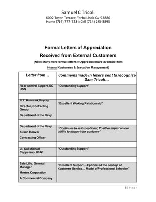 Samuel C Tricoli
6002 Toyon Terrace, Yorba Linda CA 92886
Home (714) 777-7234; Cell (714) 293-3895
6 | P a g e
Formal Letters of Appreciation
Received from External Customers
(Note: Many more formal letters of Appreciation are available from
Internal Customers & Executive Management)
Letter from… Comments made in letters sent to recognize
Sam Tricoli…
Rear Admiral Lippert, SC
USN
“Outstanding Support”
R.T. Barnhart, Deputy
Director, Contracting
Group
Department of the Navy
“Excellent Working Relationship”
Department of the Navy
Susan Hoover
Contracting Officer
“Continues to be Exceptional; Positive impact on our
ability to support our customer”
Lt. Col Michael
Cappelano, USAF
“Outstanding Support”
Sale Lilly, General
Manager
Mertex Corporation
A Commercial Company
“Excellent Support …Epitomized the concept of
Customer Service… Model of Professional Behavior”
 