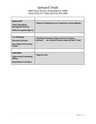 Samuel C Tricoli
6002 Toyon Terrace, Yorba Linda CA 92886
Home (714) 777-7234; Cell (714) 293-3895
7 | P a g e
Robert Hoff
Chief, Operations
Management Branch
Defense Logistics Agency
“Patient, Professional, and Cooperative;Great Attitude”
T.A. Kellmeyer
Executive Director
Navy Ships Part Control
Center
“Significant Company Improvement & Company
Success” … as a result of actions taken by Sam Tricoli
Keith Miller
SupervisoryContracting
Officer
Department of the Navy
“Superior Job”
 