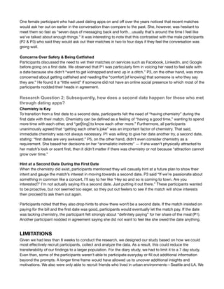 One female participant who had used dating apps on and oﬀ over the years noticed that recent matches
would ask her out on earlier in the conversation than compare to the past. She, however, was hesitant to
meet them so fast as “seven days of messaging back and forth…usually that’s around the time I feel like
we’ve talked about enough things.” It was interesting to note that this contrasted with the male participants
(P2 & P3) who said they would ask out their matches in two to four days if they feel the conversation was
going well.

Concerns Over Safety & Being Catﬁshed
Participants discussed the need to vet their matches on services such as Facebook, LinkedIn, and Google
before going on a ﬁrst date. We observed that P1 was particularly ﬁrm in voicing her need to feel safe with
a date because she didn’t “want to get kidnapped and end up in a ditch.” P3, on the other hand, was more
concerned about getting catﬁshed and needing the “comfort [of knowing] that someone is who they say
they are.” He found it a “little weird” if someone did not have an online social presence to which most of the
participants nodded their heads in agreement. 

Research Question 2: Subsequently, how does a second date happen for those who met
through dating apps?
Chemistry is Key
To transition from a ﬁrst date to a second date, participants felt the need of “having chemistry” during the
ﬁrst date with their match. Chemistry can be deﬁned as a feeling of “having a good time,” wanting to spend
more time with each other, and “get[ting] to know each other more.” Furthermore, all participants
unanimously agreed that “getting each other’s joke” was an important factor of chemistry. That said,
immediate chemistry was not always necessary. P1 was willing to give her date another try, a second date,
stating: “ﬁrst dates are very awkward.” P5, on the other hand, didn’t even consider chemistry as a
requirement. She based her decisions on her “animalistic instincts” — if she wasn’t physically attracted to
her match’s look or scent ﬁrst, then it didn’t matter if there was chemistry or not because “attraction cannot
grow over time.” 



Hint at a Second Date During the First Date
When the chemistry did exist, participants mentioned they will casually hint at a future plan to show their
intent and gauge the match’s interest in moving towards a second date. P3 said “If we’re passionate about
something in common like a concert, I’ll say to her like ‘Hey so and so is coming to town. Are you
interested?’ I’m not actually saying it’s a second date. Just putting it out there.” These participants wanted
to be proactive, but not seemed too eager, so they put out feelers to see if the match will show interests
then proceed to ask them out again.



Participants noted that they also drop hints to show there won’t be a second date. If the match insisted on
paying for the bill and the ﬁrst date was good, participants would eventually let the match pay. If the date
was lacking chemistry, the participant felt strongly about “deﬁnitely paying” for her share of the meal (P1).
Another participant nodded in agreement saying she did not want to feel like she owed the date anything.



LIMITATIONS  
Given we had less than 8 weeks to conduct the research, we designed our study based on how we could
most eﬀectively recruit participants, collect and analyze the data. As a result, this could reduce the
transferability of our ﬁndings to a larger population. For the diary study, we had to limit it to a 7 day study.
Even then, some of the participants weren’t able to participate everyday or ﬁll out additional information
beyond the prompts. A longer time frame would have allowed us to uncover additional insights and
motivations. We also were only able to recruit friends who lived in urban environments—Seattle and LA. We
 