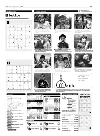 23

2013ko urriaren 24a, eguena | anboto	

zorionak@anboto.org
eguazteneko 14:00ak arteko epea

ZORION AGURRAK

DENBORAPASAK

Sudokua
1

Zure ama eta aitaren partez: Zorionak
Nerea! Segi zaren bezain alaia izaten
txipristin!

Gure etxeko poxpoliñak hiru urte!
Jasoizu mosurik handixena etxekuen
partez!

Zorionak tia Feli. Oso ondo pasa zure
urtebetetzean. Musu handi bat familia
osoaren partez.

Zorionak bikote! Azkenien heldu da zuen
egune! Zoriontsuak izan eta mosu handi
bana zuen lagunen partez!

Zorionak Ariane! Urriaren 23an 2 urte
bete dozulako, muxu handi bat
familiaren eta batez ere izekoren partez!

Zorionak Ibai zure laugarren
urtebetetzean! Muxu pila bat gurasoen eta
Jokinen partez. Asko maite zaitugu, guapo!

Gure osaba Rober-ek 34 urte egingo ditu
bihar. Zorionak eta muxu potolo bat
Sonia, Yon, Unax eta Uxiaren partez.

Urriaren 17an Irati Areitio Cearreta jaio
zan. Unaxek badeko oin jolasteko
laguna! Zorionak familiaren partez!

2
Zorionak Andrea! Oso ondo ospatu zure
23 urteak, orain arte ein dozun bezala...
Muxu asko etxekuen partez!

Jose Antonio Agirre, 4
946 200 869
Avda. Montevideo, 1
946 204 383

Urriaren 26an Aritz Gomez Espinosak 8
urte betetzen ditu. Zorionak eta mosu
handi bat Pauleren partez.

BOTIKAK
BARIKUA, 25
	09:00-09:00
• Balenciaga (Ezkurdi plaza 8 - Durango)
ZAPATUA, 26
09:00-09:00
• Navarro (Artekalea 6 - Durango)
09:00-13:30
• Balenciaga (Ezkurdi plaza 8 - Durango)
• Sagastizabal (Askatasun etorb. 19 - Durango)
• Campillo (Montevideo etorb. 24 - Durango)
• Unamunzaga (Muruetatorre 2C - Durango)
• De Diego (Intxaurrondo 22 - Durango)
• Bazan Diaz (Uribarri 5 - Durango)
• Urizar (Gabiola 2 - Berriz)
09:00-22:00
• Jaio-Olabarrieta (Errekakale 6 - Elorrio)
DOMEKA, 27
09:00-09:00
• Sagastizabal (Askatasun etorb. 19 - Durango)
ASTELEHENA, 28
09:00-09:00
• Gaztelumendi (J.A. Abasolo 2 - Durango)
MARTITZENA, 29
	 09:00-09:00
• Etxebarria (Montevideo etorb. 2 - Durango)
09:00-22:00
• Urizar (Gabiola 2 - Berriz)
EGUAZTENA, 30
	09:00-09:00
• Unamunzaga (Muruetatorre 2C - Durango)
EGUENA, 31
	09:00-09:00
• Bazan Diaz (Uribarri 5 - Durango)
09:00-22:00
• Larrañaga-Balentziaga
(Berrio-Otxoa 6 - Elorrio)

Zorionak Beñat eta Urtzi lehengusuei! Hamabostean behin zotz egin dugun tarta zuei egokitu
zaizue. Oparia eskuratzeko txartela gura duzuenean jaso dezakezue, Iurretako gure egoitzan:
Bixente Kapanaga, 9an.

TELEFONO INTERESGARRIAK
SOS Deiak .................................. 112
Gurutze Gorria .......... 94 681 09 49
Osakidetza ................94 600 72 00
Ertzaintza ................. 94 466 93 00

GARRAIOAK
Euskotren ......................902 54 32 10
Bizkaibus ......................94 448 40 80
Pesa ............................... 902 10 12 10
Continental Auto ...........945 286 466

TAXIAK
Abadiño ........................94 681 44 70
Matiena ........................606 459 988
Durango geltokia ........... 94 681 10 01
Elorrio geltokia .............94 682 00 40
J.L. Uriarte ............... 670 402 002
I. Estebez ................ 670 678 273
M. Galeano ................... 670 409 330
Iurreta taxi auzunea .......688 618 690
Berrizko auzo taxia .......620 022 800

AZOKA-BASERRITIK-PLAZARA

UDALAK
Abadiño .................... 94 621 55 30
Atxondo .................... 94 682 10 09
Berriz ........................ 94 682 45 84
Durango .................... 94603 00 00
Elorrio ........................ 94 658 27 12
Garai ......................... 94 681 63 93
Iurreta ....................... 94 620 12 00
Izurtza ....................... 94 681 35 48
Mallabia ......................94 317 14 61
Mañaria .................... 94 681 89 98
Otxandio .................. 94 545 00 20
Zaldibar .................... 94 682 70 16

UDALTZAINGOA
Abadiño .................... 94 621 55 33
Berriz ........................ 94 682 40 36
Durango ................... 94 603 00 00
Elorrio ........................ 94 682 02 18
Iurreta ...................... 94 620 08 88

EGURALDIA
13º

24º ZAPATUA

12º

24º ASTELEHENA

Abadiño
(Traña-Matiena)
	Eguaztenetan
10:00etatik aurrera
Durango
	 Zapatu goizetan
Zornotza
	 Domeka goizetan

ASTEKO SALNEURRIAK:
Letxuga...................................0,80 euro
Letxuga haritz hostoa ..................1 euro
Azelga ...................................2 euro/kg
Espinaka txorta .....................1,20 txorta
Berakatz freskoa ...................1,50 txorta

12º

22º DOMEKA

Ilarrak .....................................6 euro/kg
Tomate kontserba........3,90 euro/potea
Arrautzak...........................3,80 euro/dz

8º

14º MARTITZENA

Idiazabal gazta......................17 euro/kg
Gari integraleko ogia ..............3,30 euro

SUDOKUEN
SOLUZIOAK

 