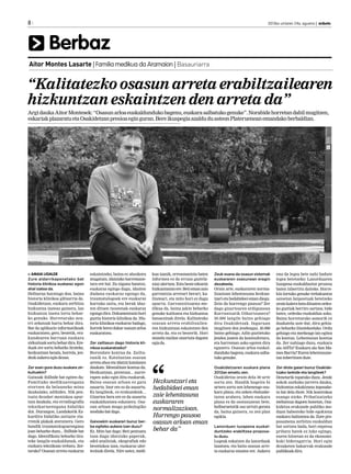 8

2013ko urriaren 24a, eguena | anboto

	

Berbaz
Aitor Montes Lasarte | Familia medikua da Aramaion | Basauriarra

“Kalitatezko osasun arreta erabiltzailearen
hizkuntzan eskaintzen den arreta da”
Argi dauka Aitor Montesek: “Osasun arloa euskaldunduko bagenu, euskara salbatuko genuke”. Norabide horretan dabil mugitzen,
eskariak plazaratu eta Osakidetzan presioa egin guran. Bere ikuspegia azaldu du asteon Plateruenean emandako berbaldian.

> AMAIA UGALDE
Zure aldarrikapenetako bat
historia klinikoa euskaraz egon
ahal izatea da.
Helburua haratago doa, baina
historia klinikoa giltzarria da.
Osakidetzan, euskara zerbitzu
hizkuntza izateaz gainera, lan
hizkuntza izatea lortu beharko genuke. Horretarako neurri zehatzak hartu behar dira.
Bat da aplikazio informatikoak
euskaratzea; gero, bestetik, erakundearen barruan euskara
zirkuituak sortu behar dira. Ereduak ere sortu beharko lirateke,
hezkuntzan bezala, horrela, jendeak aukera egin dezan.
Zer esan gura duzu euskara zirkuituekin?
Gaixoak ibilbide bat egiten du:
Familiako medikuarengana
etortzen da belauneko mina
daukalako, adibidez. Nik pentsatu dezaket meniskoa apurtuta daukala, eta erradiografia
teknikariarengana bidaliko
dut. Durangon, Landakotik Ezkurdira bidaliko zaituzte ziurrenik plakak ateratzera. Gero
handik traumatologoarengana
joan beharko duzu... Ibilbide bat
dago. Identifikatu beharko lirateke langile euskaldunak, eta
euskara teknikoan trebatu. Zertarako? Osasun arreta euskaraz

eskaintzeko, baina ez ahozkora
mugatuta, idatzizko harremanetara ere bai. Zu nigana bazatoz,
euskaraz egingo dugu, idazten
dudana euskaraz egongo da,
traumatalogoak ere euskaraz
hartuko zaitu, eta berak idazten dituen txostenak euskaraz
egongo dira. Dokumentazio hori
guztia historia klinikoa da. Historia klinikoa euskaraz badago,
horrek berez dakar osasun arloa
euskaratzea.
Zer zailtasun dago historia klinikoa euskaratzeko?
Borondate kontua da. Zailtasunik ez. Katalunian osasun
arreta ahoz eta idatziz katalanez
daukate. Mentalitate kontua da.
Hezkuntzan, prentsan... aurrerapen asko egin ditu euskarak.
Baina osasun arloan ez gara
ausartu. Inor ere ez da ausartu.
Ez langileok, ez erakundeak...
Gizartea bera ere ez da ausartu
euskalduntzea eskatzera. Osasun arloan muga psikologiko
moduko bat dago.
Gaixoekin euskarari buruz berba egiteko aukera izan duzu?
Ez. Mito bat dago: Beti pentsatu
izan dugu idatzizko paperak,
odol analisiak, ekografiak edo
bestelakoa izan, euskaraz ulertezinak direla. Nire ustez, medi-

kua izanik, erresonantzia baten
informea ez da erraza gaztelaniaz ulertzea. Ezta beste edozein
hizkuntzatan ere. Beti eman zaio
garrantzia arretari berari, kalitateari, eta mito hori ez dugu
apurtu: Garrantzitsuena medikua da, baina jakin beharko
genuke kalitatea eta hizkuntza
banaezinak direla. Kalitatezko
osasun arreta erabiltzailearen hizkuntzan eskaintzen den
arreta da, eta ez besterik. Hori
mundu mailan onartuta dagoen
egia da.

Hezkuntzari eta
hedabideei eman
zaie lehentasuna
euskararen
normalizazioan.
Hurrengo pausoa
osasun arloan eman
behar da”

Zeuk esana da osasun sistemak
euskararen osasunean eragin
dezakeela.
Orain arte, euskararen normalizazioan lehentasuna hezkuntzari eta hedabideei eman diegu.
Zein da hurrengo pausoa? Zer
dago gizartearen erdigunean
Karrantzatik Oihartzunera?
30.000 langile baino gehiago
ditu Osakidetzak. Inguruan
mugitzen den jendeagaz, 40.000
baino gehiago. Adin guztietako
jendea joaten da kontsultetara,
eta harreman asko egoten dira
egunero. Osasun arloa euskaldunduko bagenu, euskara salbatuko genuke.

ona da legea bete nahi badute
legea betetzeko: Lanorduaren
luzapena euskalduntze prozesu
baten inbertitu daiteke. Horrekin lortuko genuke trebakuntza
saioetan lanpostuak betetzeko
orain kalera bota dituzten ordezko guztiak berriro sartzea; bide
batez, ordezko euskaldun asko.
Baina horretarako asmorik ez
daukatela uste dut, diru gehiago beharko litzatekeelako. Ordu
gehiago eta merkeago lan egitea
da kontua. Lehentasun kontua
da. Zer nahiago duzu, euskara
ala AHTa? Euskara ala San Mames Barria? Euren lehentasunetan inbertitzen dute.

Osakidetzaren euskara plana
2012an amaitu zen.
Osakidetza orain dela 30 urte
sortu zen. Handik hogeita bi
urtera sortu zen lehenengo euskara plana, eta azken ebaluaketaren arabera, lehen euskara
plana ez da osotasunean bete,
helburuetatik oso urruti geratu
da, baina gainera, ez zen plan
egokia.

Zer diote gaiari buruz Osakidetzako lankide eta langileek?
Denetarik topatuko duzu. Jende
askok aurkako jarrera dauka,
hizkuntza eskakizuna inposaketa bat dela diote. Nik kontrakoa
esango nieke. Pribatizatzeko
mehatxua dagoen honetan, Osakidetza erakunde publiko moduan babesteko bide egokiena
euskara bultzatzea da. Zure proposamena zerbitzu euskaldun
bat sortzea bada, hori enpresa
pribatu batek ez luke egingo,
euren hitzetan ez da ekonomikoki bideragarria. Hori egin
dezaketen bakarrak erakunde
publikoak dira.

Lanorduen luzapena euskalduntzeko erabiltzea proposatu duzu.
Legeak eskatzen du lanorduak
luzatzea, eta baita osasun arreta euskaraz ematea ere. Aukera

 