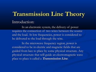 Transmission Line Theory
Transmission Line Theory
Introduction:
Introduction:
In an electronic system, the delivery of power
In an electronic system, the delivery of power
requires the connection of two wires between the source
requires the connection of two wires between the source
and the load. At low frequencies, power is considered to
and the load. At low frequencies, power is considered to
be delivered to the load through the wire.
be delivered to the load through the wire.
In the microwave frequency region, power is
In the microwave frequency region, power is
considered to be in electric and magnetic fields that are
considered to be in electric and magnetic fields that are
guided from lace to place by some physical structure. Any
guided from lace to place by some physical structure. Any
physical structure that will guide an electromagnetic wave
physical structure that will guide an electromagnetic wave
place to place is called a
place to place is called a Transmission Line
Transmission Line.
.
 