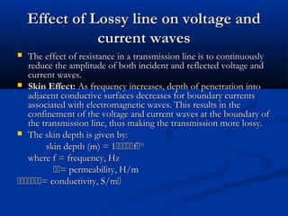 Effect of Lossy line on voltage and
Effect of Lossy line on voltage and
current waves
current waves
 The effect of resistance in a transmission line is to continuously
The effect of resistance in a transmission line is to continuously
reduce the amplitude of both incident and reflected voltage and
reduce the amplitude of both incident and reflected voltage and
current waves.
current waves.
 Skin Effect:
Skin Effect: As frequency increases, depth of penetration into
As frequency increases, depth of penetration into
adjacent conductive surfaces decreases for boundary currents
adjacent conductive surfaces decreases for boundary currents
associated with electromagnetic waves. This results in the
associated with electromagnetic waves. This results in the
confinement of the voltage and current waves at the boundary of
confinement of the voltage and current waves at the boundary of
the transmission line, thus making the transmission more lossy.
the transmission line, thus making the transmission more lossy.
 The skin depth is given by:
The skin depth is given by:
skin depth (m) = 1
skin depth (m) = 1
f
f
0.5
0.5
where f = frequency, Hz
where f = frequency, Hz

= permeability, H/m
= permeability, H/m

= conductivity, S/m
= conductivity, S/m

 